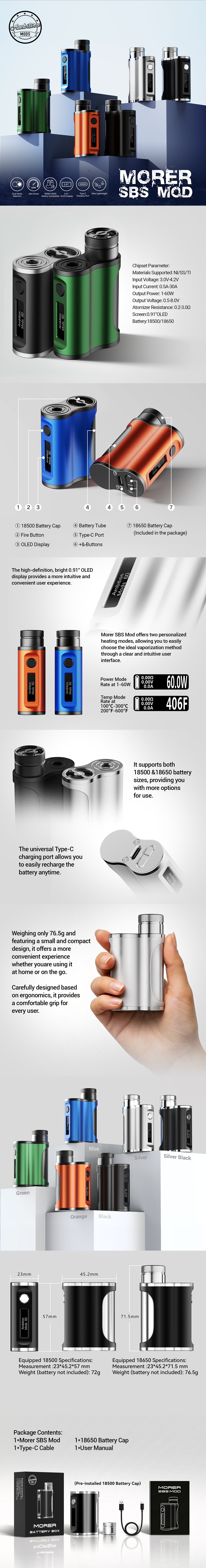 Το Ambition Mods Morer SBS 60W Box Mod διαθέτει συμπαγή σχεδιασμό side-by-side για βελτιωμένη φορητότητα και εργονομία. Η κατασκευή SBS επιτρέπει στον ατμοποιητή να κάθεται δίπλα στην μπαταρία, δημιουργώντας μια βελτιστοποιημένη και ισορροπημένη ρύθμιση.