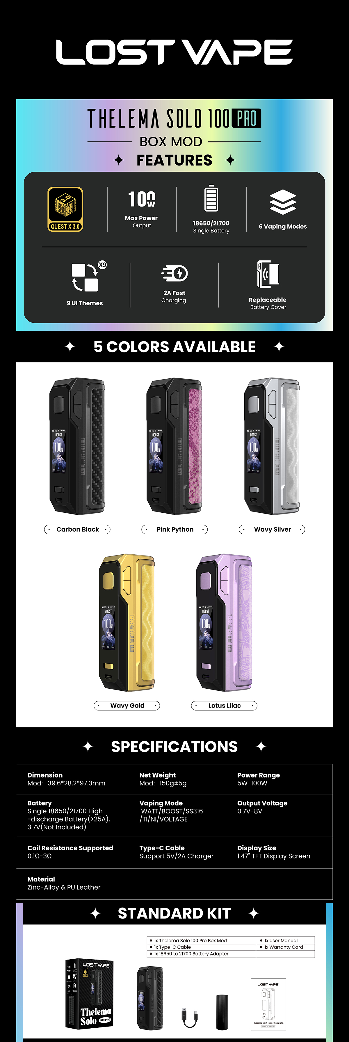 Το Lost Vape Thelema Solo 100 Pro Mod, έχει κατασκευαστεί για χρήστες που επιθυμούν ισχυρή ισχύ σε μια συσκευή με μονή μπαταρία. Έρχεται με το chipset Quest X 3.0, αποδίδει έως και 100 watt ενώ υποστηρίζει χρήση μπαταριών 18650 και 21700. Λόγω της ευρύτερης συμβατότητας μπαταριών, αυτό το mod προσφέρει μεγαλύτερη ευελιξία σε χρήστες που ήδη διαθέτουν εξωτερικές μπαταρίες. Με έξι διαθέσιμες λειτουργίες ατμίσματος, ταιριάζει σε όσους επιθυμούν να προσαρμόζουν πιο προσεκτικά την ισχύ, την τάση και τις ρυθμίσεις του πηνίου.